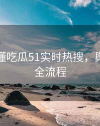 一文读懂吃瓜51实时热搜，舆情观察全流程