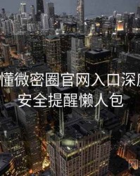 一文读懂微密圈官网入口深度复盘，安全提醒懒人包