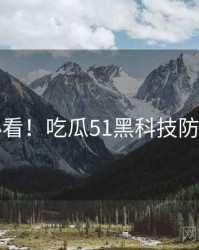 冲浪必看！吃瓜51黑科技防坑指南