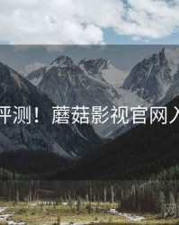 优缺点评测！蘑菇影视官网入门攻略