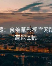 粉丝必藏：含羞草影视官网版本更新高能回顾