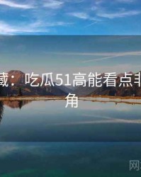 粉丝必藏：吃瓜51高能看点非官方视角