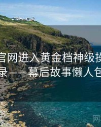 含羞草官网进入黄金档神级操作全记录——幕后故事懒人包