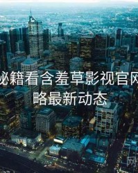从运营秘籍看含羞草影视官网安全攻略最新动态