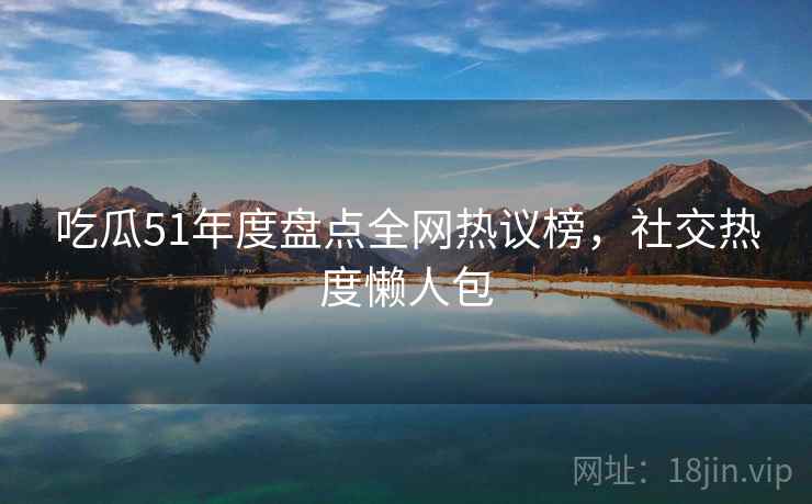 吃瓜51年度盘点全网热议榜,社交热度懒人包 吃瓜51年度盘点全网热议榜,社交热度懒人包