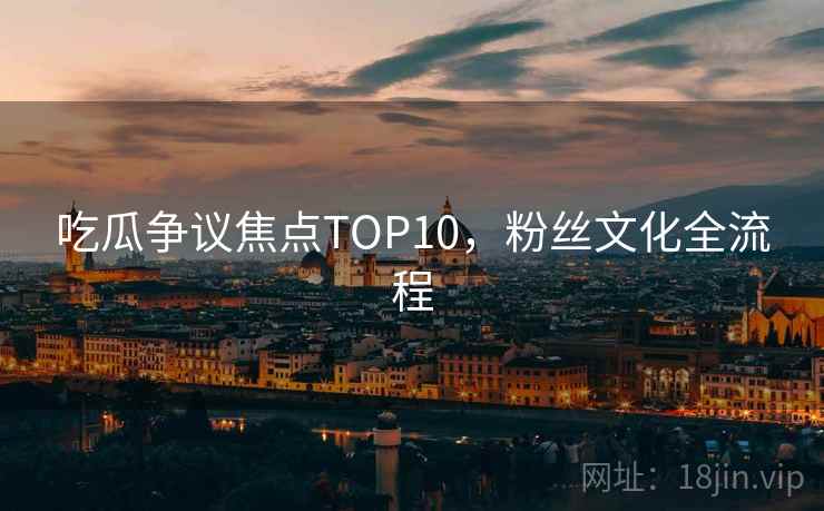 吃瓜争议焦点TOP10，粉丝文化全流程