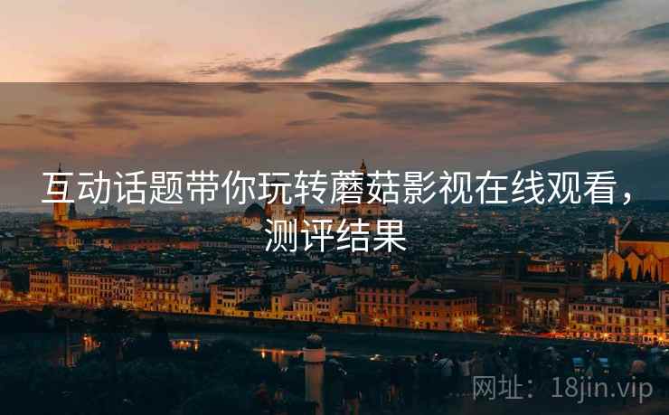 互动话题带你玩转蘑菇影视在线观看，测评结果