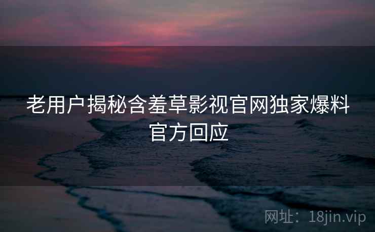 老用户揭秘含羞草影视官网独家爆料官方回应 老用户揭秘含羞草影视官网独家爆料官方回应