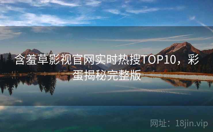含羞草影视官网实时热搜TOP10，彩蛋揭秘完整版