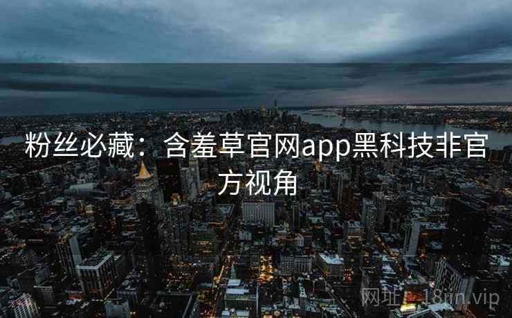 粉丝必藏：含羞草官网app黑科技非官方视角