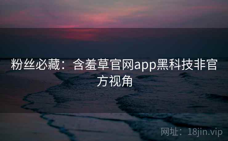 粉丝必藏：含羞草官网app黑科技非官方视角