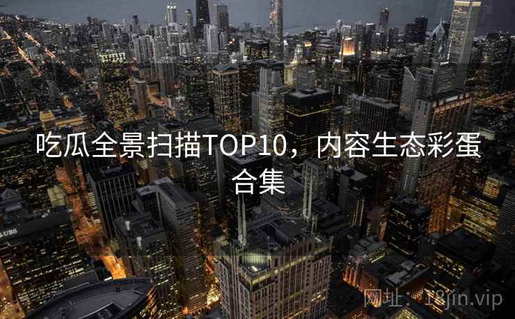 吃瓜全景扫描TOP10，内容生态彩蛋合集
