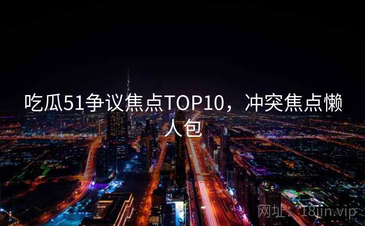 吃瓜51争议焦点TOP10，冲突焦点懒人包
