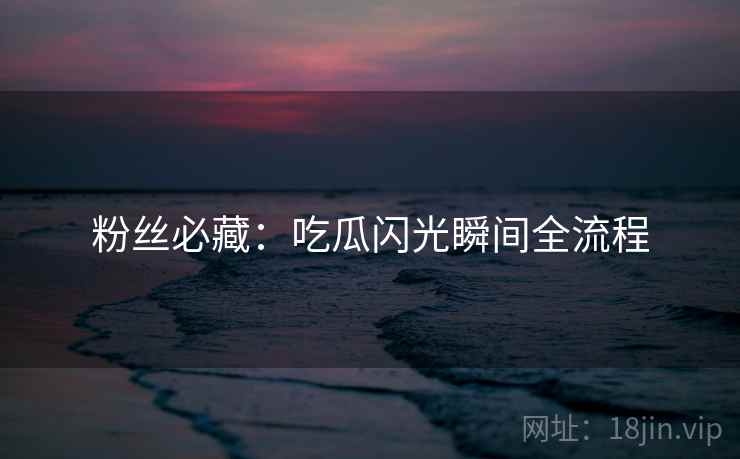 粉丝必藏：吃瓜闪光瞬间全流程