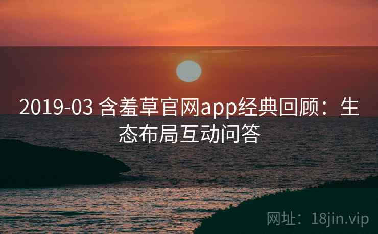 2019-03 含羞草官网app经典回顾:生态布局互动问答 2019-03 含羞草官网app经典回顾:生态布局互动问答