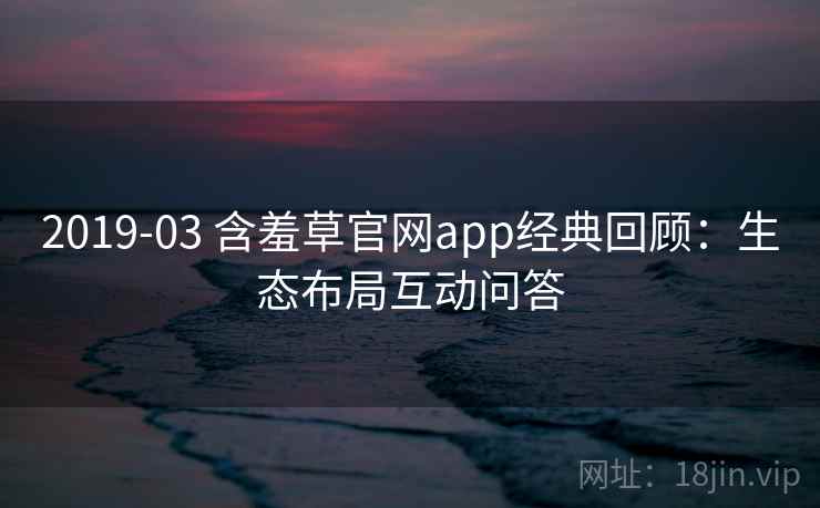 2019-03 含羞草官网app经典回顾:生态布局互动问答 2019-03 含羞草官网app经典回顾:生态布局互动问答