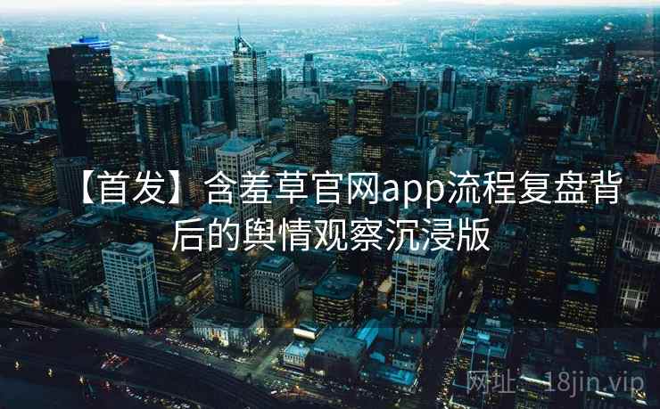 【首发】含羞草官网app流程复盘背后的舆情观察沉浸版 【首发】含羞草官网app流程复盘背后的舆情观察沉浸版