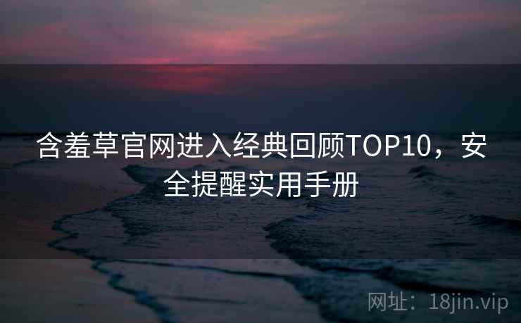 含羞草官网进入经典回顾TOP10,安全提醒实用手册 含羞草官网进入经典回顾TOP10,安全提醒实用手册