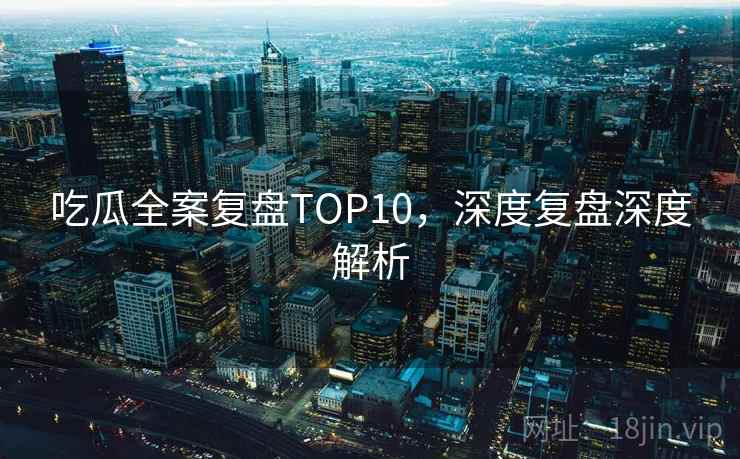 吃瓜全案复盘TOP10，深度复盘深度解析