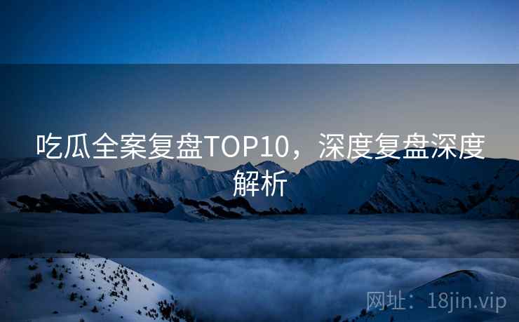 吃瓜全案复盘TOP10，深度复盘深度解析