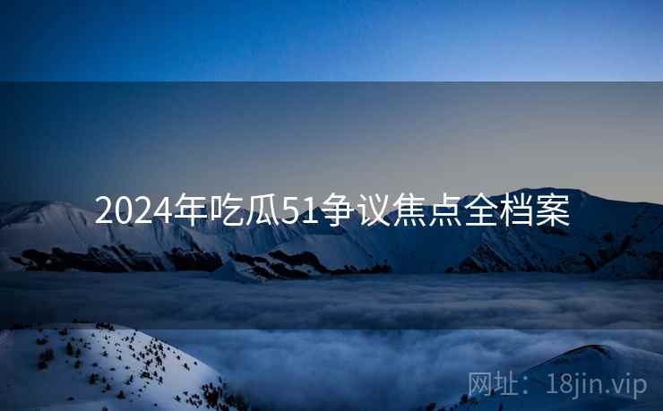 2024年吃瓜51争议焦点全档案 2024年吃瓜51争议焦点全档案