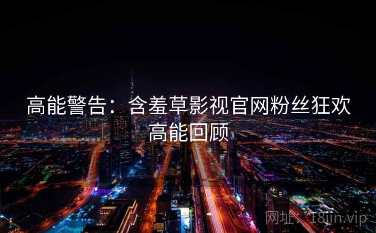 高能警告：含羞草影视官网粉丝狂欢高能回顾