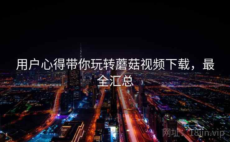 用户心得带你玩转蘑菇视频下载,最全汇总 用户心得带你玩转蘑菇视频下载,最全汇总