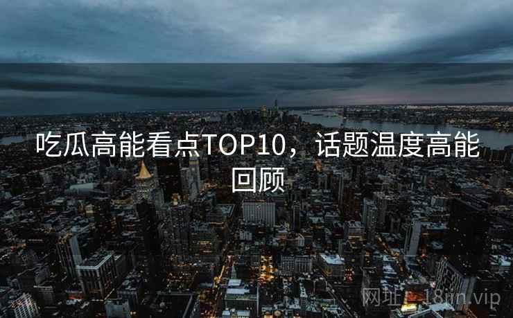 吃瓜高能看点TOP10,话题温度高能回顾 吃瓜高能看点TOP10,话题温度高能回顾