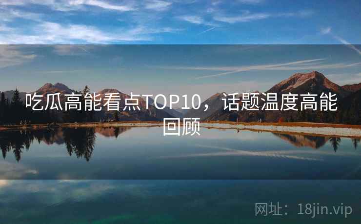 吃瓜高能看点TOP10,话题温度高能回顾 吃瓜高能看点TOP10,话题温度高能回顾