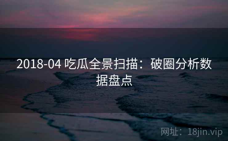 2018-04 吃瓜全景扫描：破圈分析数据盘点