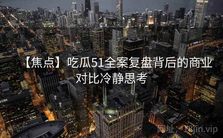 【焦点】吃瓜51全案复盘背后的商业对比冷静思考
