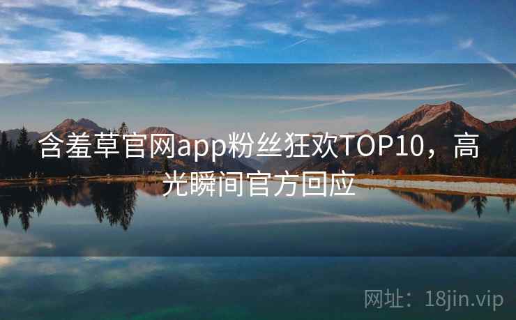 含羞草官网app粉丝狂欢TOP10,高光瞬间官方回应 含羞草官网app粉丝狂欢TOP10,高光瞬间官方回应
