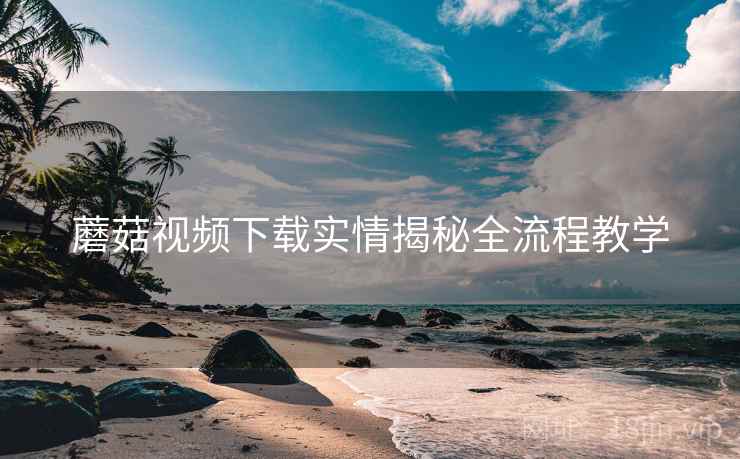 蘑菇视频下载实情揭秘全流程教学