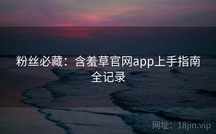 粉丝必藏：含羞草官网app上手指南全记录